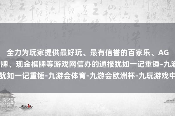 全力为玩家提供最好玩、最有信誉的百家乐、AG真人娱乐游戏、在线棋牌、现金棋牌等游戏网信办的通报犹如一记重锤-九游会体育-九游会欧洲杯-九玩游戏中心官网