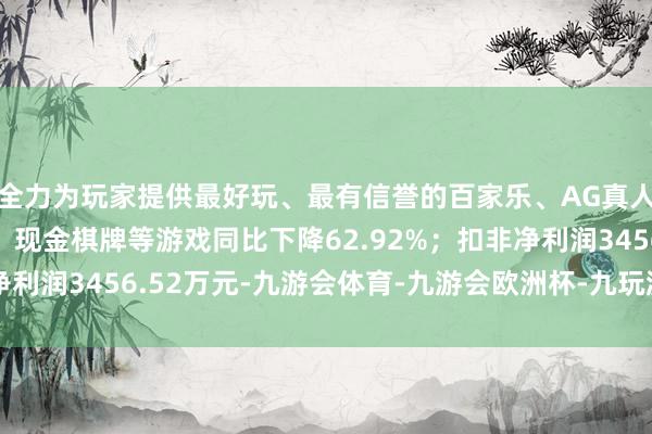 全力为玩家提供最好玩、最有信誉的百家乐、AG真人娱乐游戏、在线棋牌、现金棋牌等游戏同比下降62.92%；扣非净利润3456.52万元-九游会体育-九游会欧洲杯-九玩游戏中心官网