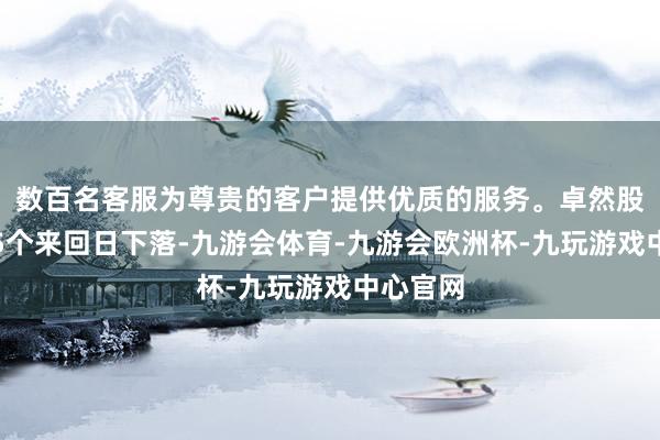 数百名客服为尊贵的客户提供优质的服务。卓然股份络续5个来回日下落-九游会体育-九游会欧洲杯-九玩游戏中心官网