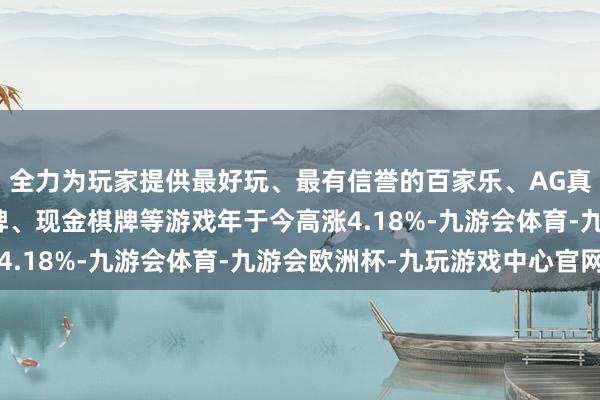 全力为玩家提供最好玩、最有信誉的百家乐、AG真人娱乐游戏、在线棋牌、现金棋牌等游戏年于今高涨4.18%-九游会体育-九游会欧洲杯-九玩游戏中心官网