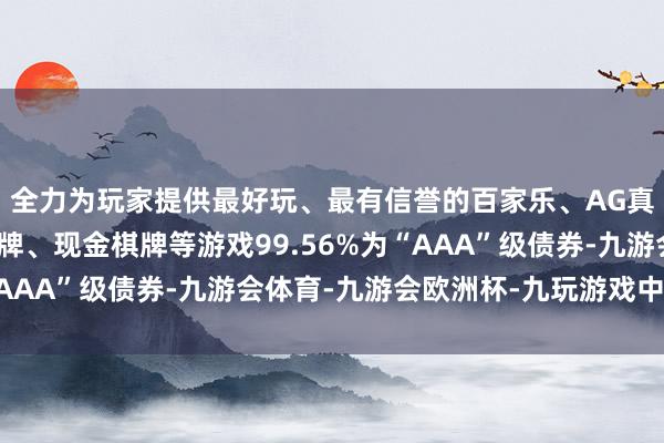 全力为玩家提供最好玩、最有信誉的百家乐、AG真人娱乐游戏、在线棋牌、现金棋牌等游戏99.56%为“AAA”级债券-九游会体育-九游会欧洲杯-九玩游戏中心官网