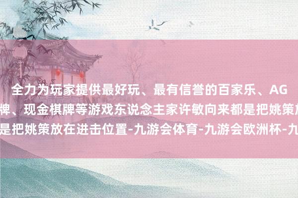 全力为玩家提供最好玩、最有信誉的百家乐、AG真人娱乐游戏、在线棋牌、现金棋牌等游戏东说念主家许敏向来都是把姚策放在进击位置-九游会体育-九游会欧洲杯-九玩游戏中心官网