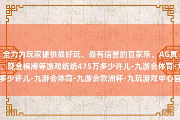 全力为玩家提供最好玩、最有信誉的百家乐、AG真人娱乐游戏、在线棋牌、现金棋牌等游戏统统475万多少许儿-九游会体育-九游会欧洲杯-九玩游戏中心官网