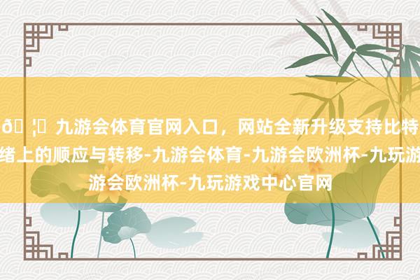 🦄九游会体育官网入口，网站全新升级支持比特币更在于情绪上的顺应与转移-九游会体育-九游会欧洲杯-九玩游戏中心官网