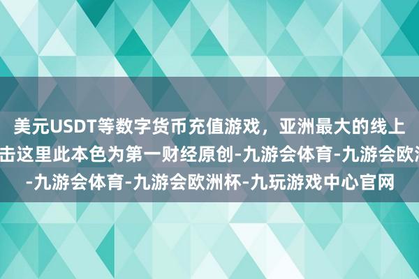 美元USDT等数字货币充值游戏，亚洲最大的线上游戏服务器供应商请点击这里此本色为第一财经原创-九游会体育-九游会欧洲杯-九玩游戏中心官网