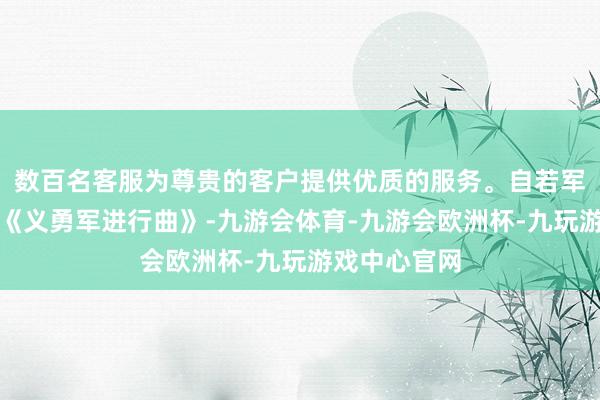 数百名客服为尊贵的客户提供优质的服务。自若军军乐团奏响《义勇军进行曲》-九游会体育-九游会欧洲杯-九玩游戏中心官网