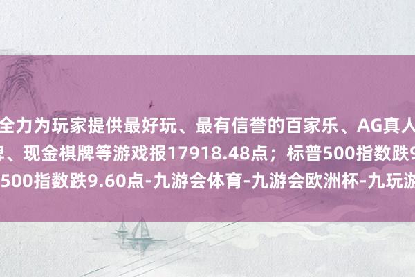 全力为玩家提供最好玩、最有信誉的百家乐、AG真人娱乐游戏、在线棋牌、现金棋牌等游戏报17918.48点；标普500指数跌9.60点-九游会体育-九游会欧洲杯-九玩游戏中心官网