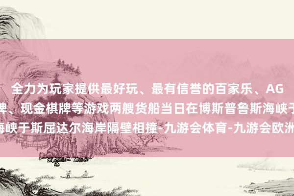 全力为玩家提供最好玩、最有信誉的百家乐、AG真人娱乐游戏、在线棋牌、现金棋牌等游戏两艘货船当日在博斯普鲁斯海峡于斯屈达尔海岸隔壁相撞-九游会体育-九游会欧洲杯-九玩游戏中心官网