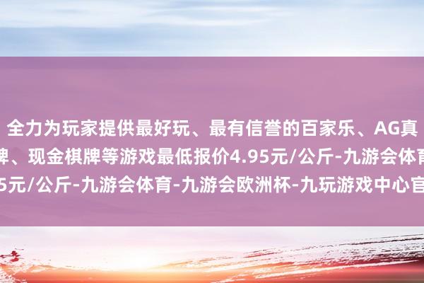 全力为玩家提供最好玩、最有信誉的百家乐、AG真人娱乐游戏、在线棋牌、现金棋牌等游戏最低报价4.95元/公斤-九游会体育-九游会欧洲杯-九玩游戏中心官网