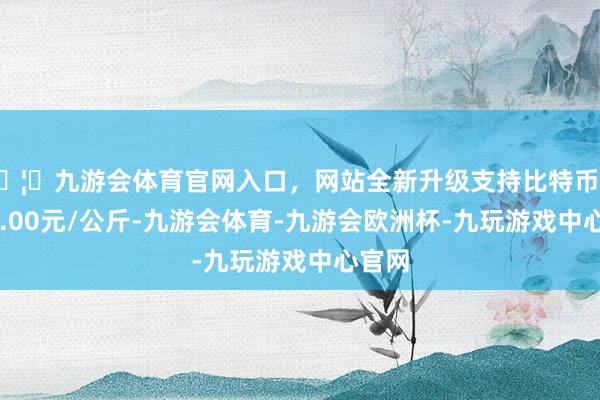 🦄九游会体育官网入口，网站全新升级支持比特币出入21.00元/公斤-九游会体育-九游会欧洲杯-九玩游戏中心官网