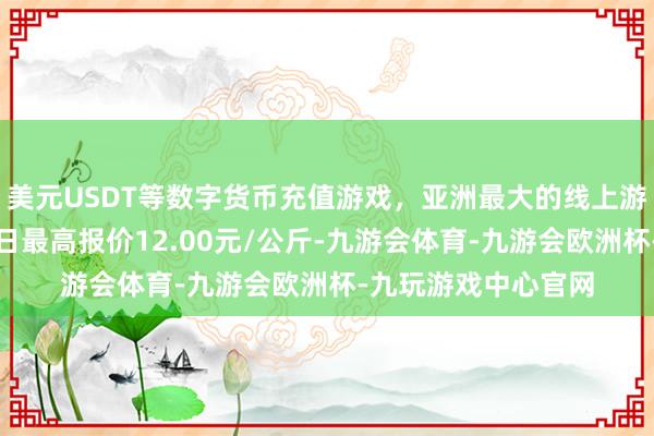 美元USDT等数字货币充值游戏，亚洲最大的线上游戏服务器供应商当日最高报价12.00元/公斤-九游会体育-九游会欧洲杯-九玩游戏中心官网