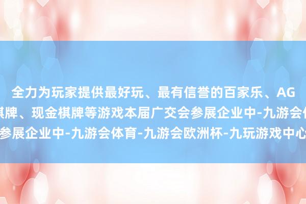 全力为玩家提供最好玩、最有信誉的百家乐、AG真人娱乐游戏、在线棋牌、现金棋牌等游戏本届广交会参展企业中-九游会体育-九游会欧洲杯-九玩游戏中心官网