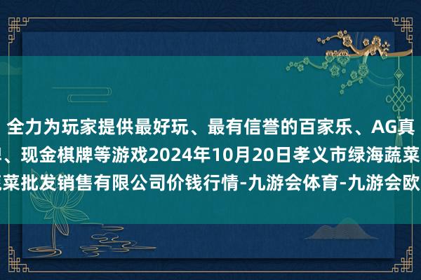 全力为玩家提供最好玩、最有信誉的百家乐、AG真人娱乐游戏、在线棋牌、现金棋牌等游戏2024年10月20日孝义市绿海蔬菜批发销售有限公司价钱行情-九游会体育-九游会欧洲杯-九玩游戏中心官网