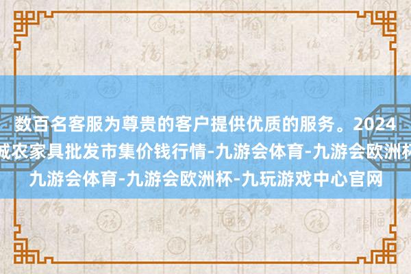 数百名客服为尊贵的客户提供优质的服务。2024年10月20日天津碧城农家具批发市集价钱行情-九游会体育-九游会欧洲杯-九玩游戏中心官网