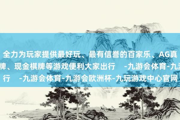 全力为玩家提供最好玩、最有信誉的百家乐、AG真人娱乐游戏、在线棋牌、现金棋牌等游戏便利大家出行    -九游会体育-九游会欧洲杯-九玩游戏中心官网