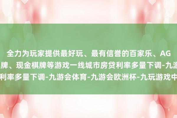 全力为玩家提供最好玩、最有信誉的百家乐、AG真人娱乐游戏、在线棋牌、现金棋牌等游戏一线城市房贷利率多量下调-九游会体育-九游会欧洲杯-九玩游戏中心官网