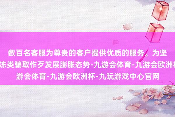 数百名客服为尊贵的客户提供优质的服务。　　为坚硬扯后腿民族资产解冻类骗取作歹发展膨胀态势-九游会体育-九游会欧洲杯-九玩游戏中心官网