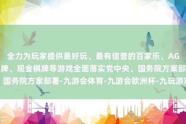 全力为玩家提供最好玩、最有信誉的百家乐、AG真人娱乐游戏、在线棋牌、现金棋牌等游戏全面落实党中央、国务院方案部署-九游会体育-九游会欧洲杯-九玩游戏中心官网