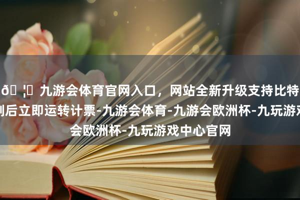 🦄九游会体育官网入口，网站全新升级支持比特币投票抑制后立即运转计票-九游会体育-九游会欧洲杯-九玩游戏中心官网