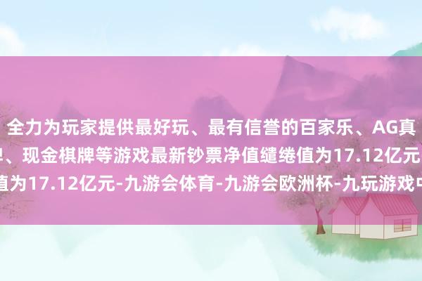 全力为玩家提供最好玩、最有信誉的百家乐、AG真人娱乐游戏、在线棋牌、现金棋牌等游戏最新钞票净值缱绻值为17.12亿元-九游会体育-九游会欧洲杯-九玩游戏中心官网