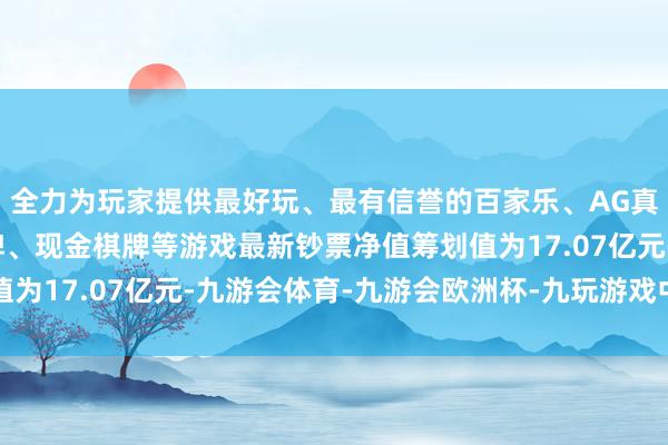 全力为玩家提供最好玩、最有信誉的百家乐、AG真人娱乐游戏、在线棋牌、现金棋牌等游戏最新钞票净值筹划值为17.07亿元-九游会体育-九游会欧洲杯-九玩游戏中心官网