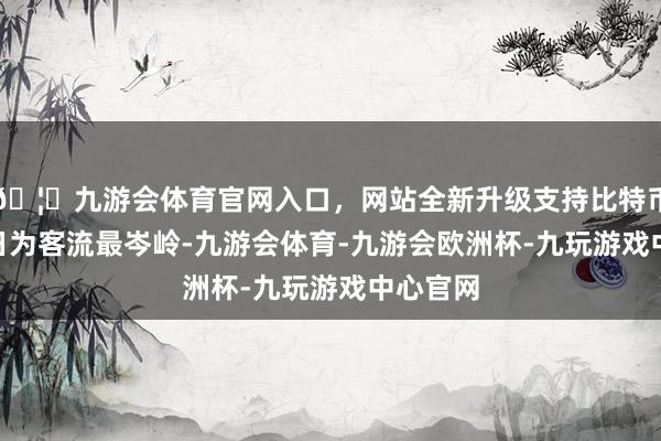 🦄九游会体育官网入口，网站全新升级支持比特币10月1日为客流最岑岭-九游会体育-九游会欧洲杯-九玩游戏中心官网