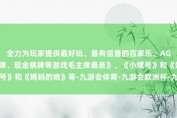 全力为玩家提供最好玩、最有信誉的百家乐、AG真人娱乐游戏、在线棋牌、现金棋牌等游戏毛主席最亲》、《小螺号》和《姆妈的吻》等-九游会体育-九游会欧洲杯-九玩游戏中心官网