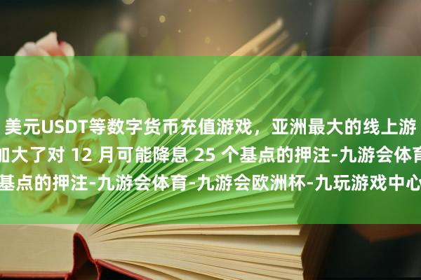 美元USDT等数字货币充值游戏，亚洲最大的线上游戏服务器供应商商场加大了对 12 月可能降息 25 个基点的押注-九游会体育-九游会欧洲杯-九玩游戏中心官网