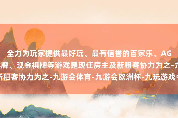 全力为玩家提供最好玩、最有信誉的百家乐、AG真人娱乐游戏、在线棋牌、现金棋牌等游戏是现任房主及新租客协力为之-九游会体育-九游会欧洲杯-九玩游戏中心官网