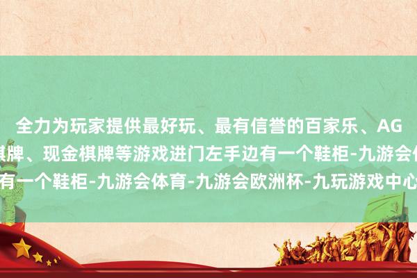 全力为玩家提供最好玩、最有信誉的百家乐、AG真人娱乐游戏、在线棋牌、现金棋牌等游戏进门左手边有一个鞋柜-九游会体育-九游会欧洲杯-九玩游戏中心官网