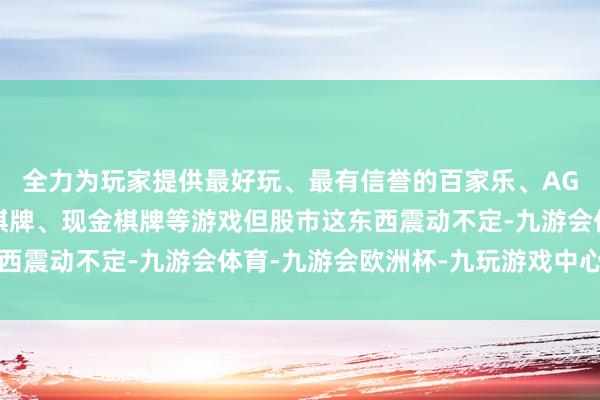 全力为玩家提供最好玩、最有信誉的百家乐、AG真人娱乐游戏、在线棋牌、现金棋牌等游戏但股市这东西震动不定-九游会体育-九游会欧洲杯-九玩游戏中心官网