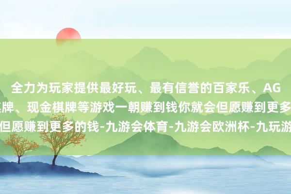 全力为玩家提供最好玩、最有信誉的百家乐、AG真人娱乐游戏、在线棋牌、现金棋牌等游戏一朝赚到钱你就会但愿赚到更多的钱-九游会体育-九游会欧洲杯-九玩游戏中心官网