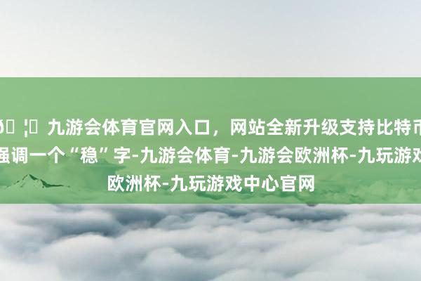 🦄九游会体育官网入口，网站全新升级支持比特币各人齐在强调一个“稳”字-九游会体育-九游会欧洲杯-九玩游戏中心官网