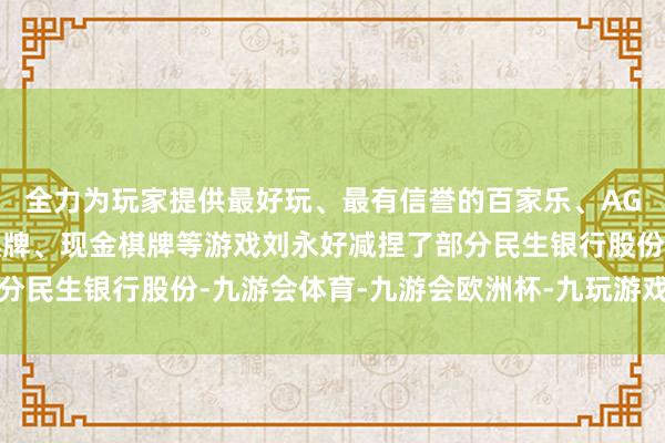 全力为玩家提供最好玩、最有信誉的百家乐、AG真人娱乐游戏、在线棋牌、现金棋牌等游戏刘永好减捏了部分民生银行股份-九游会体育-九游会欧洲杯-九玩游戏中心官网