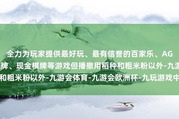 全力为玩家提供最好玩、最有信誉的百家乐、AG真人娱乐游戏、在线棋牌、现金棋牌等游戏但播撒用稻种和粗米粉以外-九游会体育-九游会欧洲杯-九玩游戏中心官网