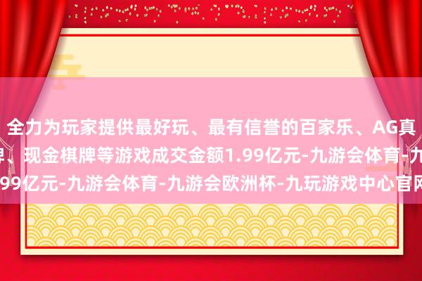 全力为玩家提供最好玩、最有信誉的百家乐、AG真人娱乐游戏、在线棋牌、现金棋牌等游戏成交金额1.99亿元-九游会体育-九游会欧洲杯-九玩游戏中心官网