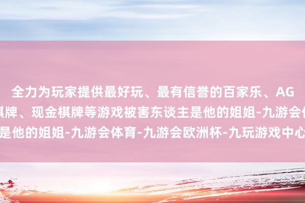 全力为玩家提供最好玩、最有信誉的百家乐、AG真人娱乐游戏、在线棋牌、现金棋牌等游戏被害东谈主是他的姐姐-九游会体育-九游会欧洲杯-九玩游戏中心官网