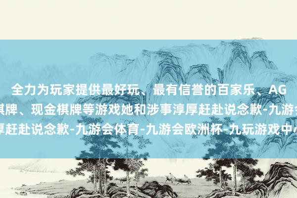 全力为玩家提供最好玩、最有信誉的百家乐、AG真人娱乐游戏、在线棋牌、现金棋牌等游戏她和涉事淳厚赶赴说念歉-九游会体育-九游会欧洲杯-九玩游戏中心官网