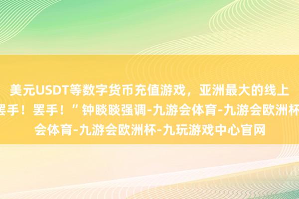 美元USDT等数字货币充值游戏，亚洲最大的线上游戏服务器供应商罢手！罢手！”钟睒睒强调-九游会体育-九游会欧洲杯-九玩游戏中心官网