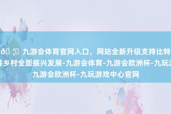 🦄九游会体育官网入口，网站全新升级支持比特币助力城口县乡村全面振兴发展-九游会体育-九游会欧洲杯-九玩游戏中心官网