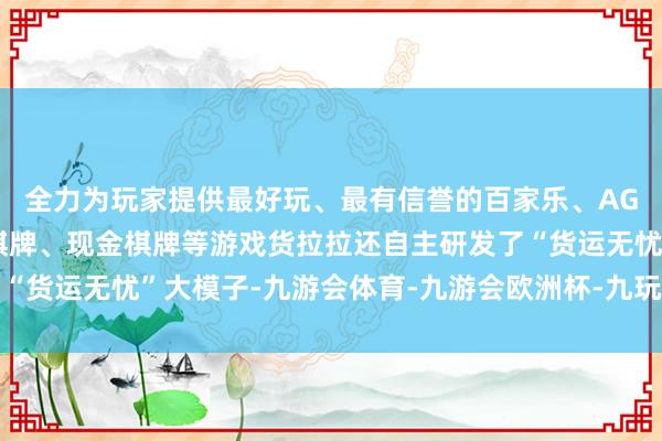 全力为玩家提供最好玩、最有信誉的百家乐、AG真人娱乐游戏、在线棋牌、现金棋牌等游戏货拉拉还自主研发了“货运无忧”大模子-九游会体育-九游会欧洲杯-九玩游戏中心官网