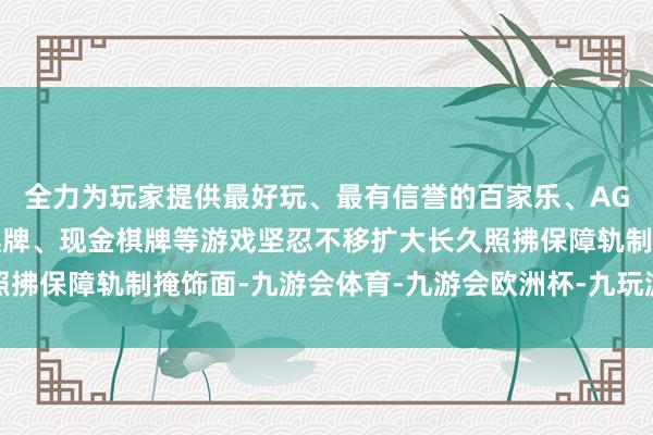 全力为玩家提供最好玩、最有信誉的百家乐、AG真人娱乐游戏、在线棋牌、现金棋牌等游戏坚忍不移扩大长久照拂保障轨制掩饰面-九游会体育-九游会欧洲杯-九玩游戏中心官网