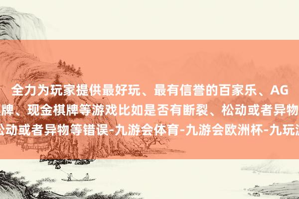 全力为玩家提供最好玩、最有信誉的百家乐、AG真人娱乐游戏、在线棋牌、现金棋牌等游戏比如是否有断裂、松动或者异物等错误-九游会体育-九游会欧洲杯-九玩游戏中心官网