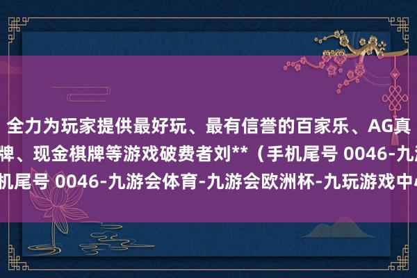 全力为玩家提供最好玩、最有信誉的百家乐、AG真人娱乐游戏、在线棋牌、现金棋牌等游戏破费者刘**（手机尾号 0046-九游会体育-九游会欧洲杯-九玩游戏中心官网