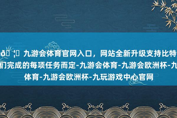 🦄九游会体育官网入口，网站全新升级支持比特币收入将阐述他们完成的每项任务而定-九游会体育-九游会欧洲杯-九玩游戏中心官网