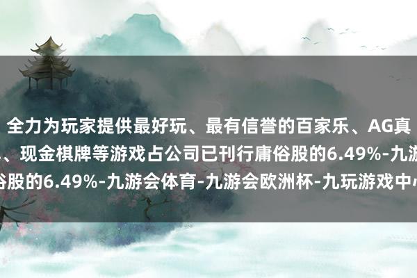 全力为玩家提供最好玩、最有信誉的百家乐、AG真人娱乐游戏、在线棋牌、现金棋牌等游戏占公司已刊行庸俗股的6.49%-九游会体育-九游会欧洲杯-九玩游戏中心官网