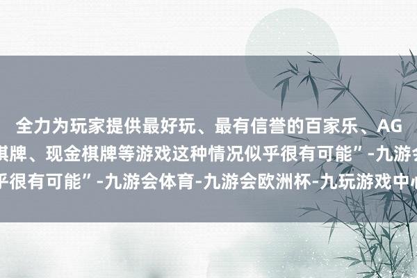 全力为玩家提供最好玩、最有信誉的百家乐、AG真人娱乐游戏、在线棋牌、现金棋牌等游戏这种情况似乎很有可能”-九游会体育-九游会欧洲杯-九玩游戏中心官网