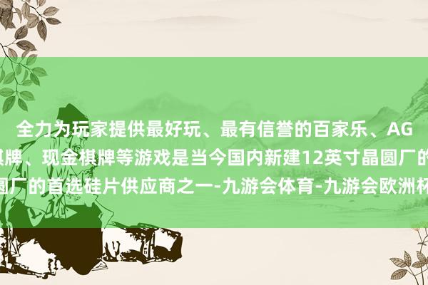 全力为玩家提供最好玩、最有信誉的百家乐、AG真人娱乐游戏、在线棋牌、现金棋牌等游戏是当今国内新建12英寸晶圆厂的首选硅片供应商之一-九游会体育-九游会欧洲杯-九玩游戏中心官网