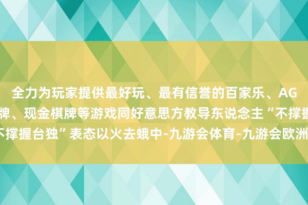 全力为玩家提供最好玩、最有信誉的百家乐、AG真人娱乐游戏、在线棋牌、现金棋牌等游戏同好意思方教导东说念主“不撑握台独”表态以火去蛾中-九游会体育-九游会欧洲杯-九玩游戏中心官网