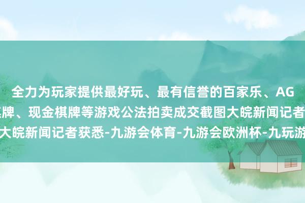 全力为玩家提供最好玩、最有信誉的百家乐、AG真人娱乐游戏、在线棋牌、现金棋牌等游戏公法拍卖成交截图大皖新闻记者获悉-九游会体育-九游会欧洲杯-九玩游戏中心官网